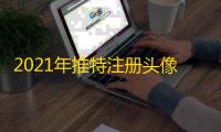 2021年推特注册头像上传小技巧